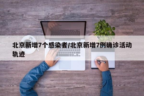 北京新增7个感染者/北京新增7例确诊活动轨迹