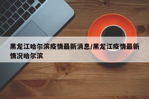 黑龙江哈尔滨疫情最新消息/黑龙江疫情最新情况哈尔滨
