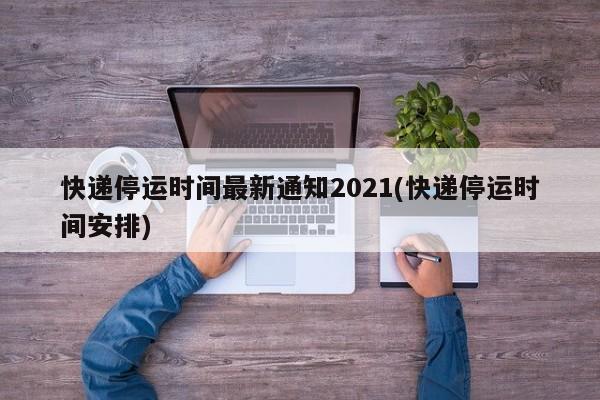 快递停运时间最新通知2021(快递停运时间安排)