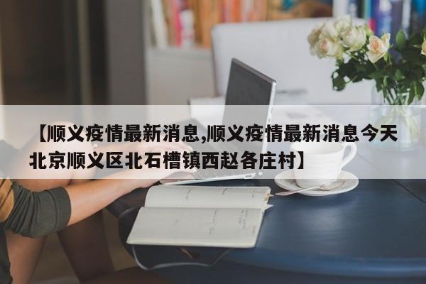 【顺义疫情最新消息,顺义疫情最新消息今天北京顺义区北石槽镇西赵各庄村】