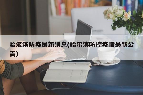 哈尔滨防疫最新消息(哈尔滨防控疫情最新公告)