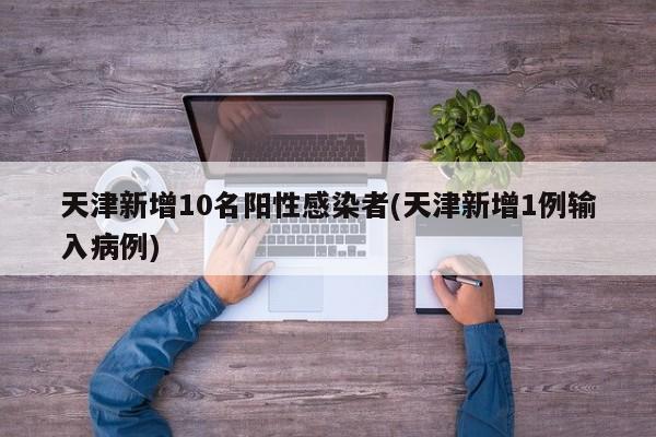 天津新增10名阳性感染者(天津新增1例输入病例)
