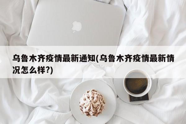乌鲁木齐疫情最新通知(乌鲁木齐疫情最新情况怎么样?)