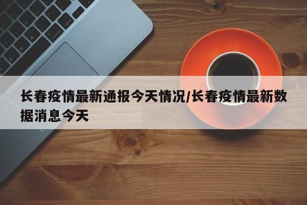 长春疫情最新通报今天情况/长春疫情最新数据消息今天