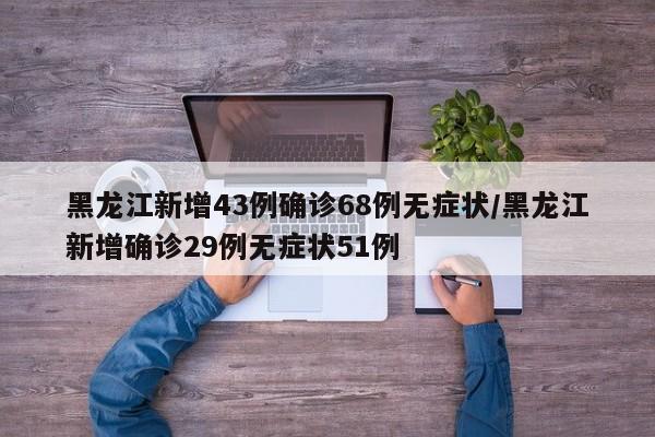 黑龙江新增43例确诊68例无症状/黑龙江新增确诊29例无症状51例