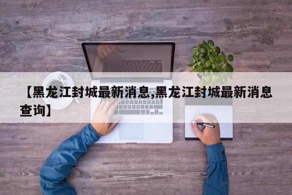 【黑龙江封城最新消息,黑龙江封城最新消息查询】