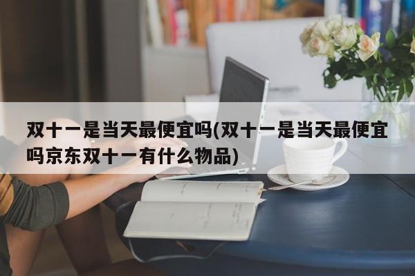 双十一是当天最便宜吗(双十一是当天最便宜吗京东双十一有什么物品)