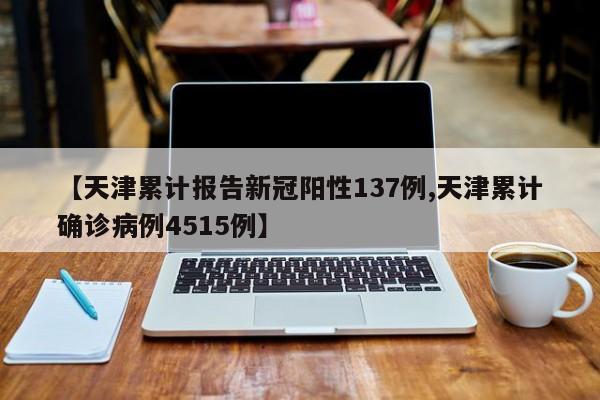 【天津累计报告新冠阳性137例,天津累计确诊病例4515例】