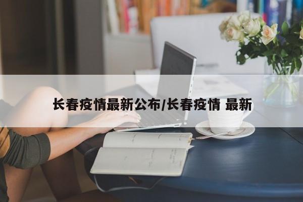 长春疫情最新公布/长春疫情 最新