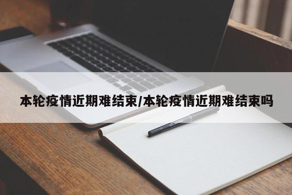 本轮疫情近期难结束/本轮疫情近期难结束吗
