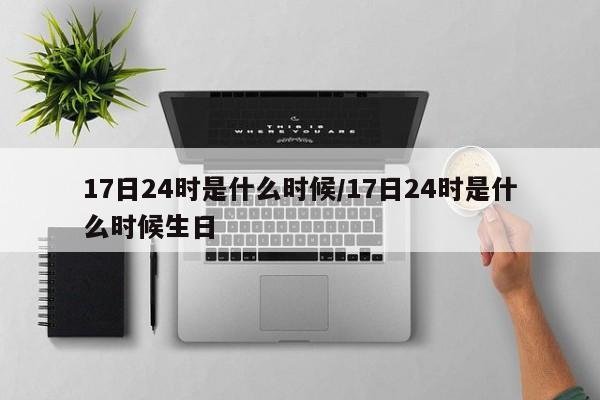 17日24时是什么时候/17日24时是什么时候生日