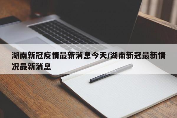 湖南新冠疫情最新消息今天/湖南新冠最新情况最新消息