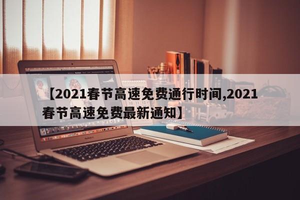 【2021春节高速免费通行时间,2021春节高速免费最新通知】