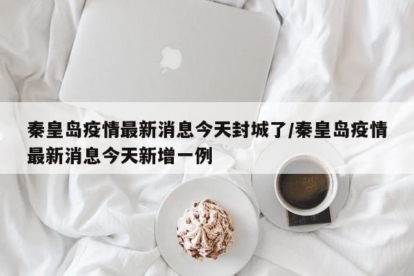 秦皇岛疫情最新消息今天封城了/秦皇岛疫情最新消息今天新增一例