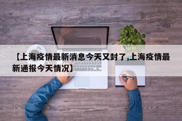 【上海疫情最新消息今天又封了,上海疫情最新通报今天情况】