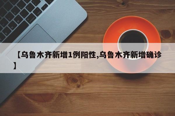 【乌鲁木齐新增1例阳性,乌鲁木齐新增确诊】