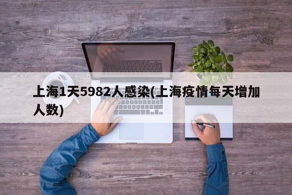 上海1天5982人感染(上海疫情每天增加人数)