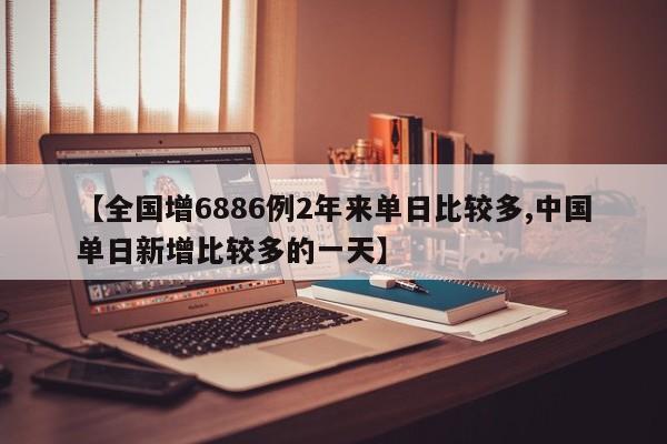 【全国增6886例2年来单日比较多,中国单日新增比较多的一天】