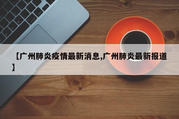 【广州肺炎疫情最新消息,广州肺炎最新报道】