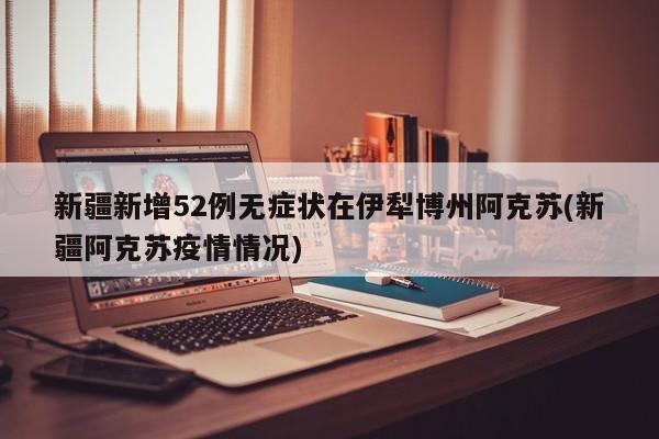 新疆新增52例无症状在伊犁博州阿克苏(新疆阿克苏疫情情况)