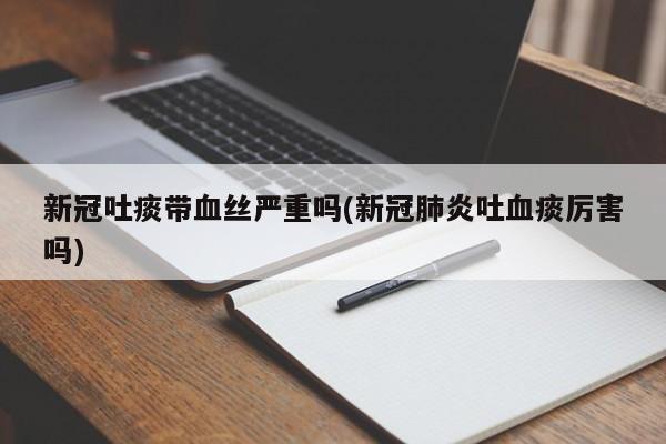 新冠吐痰带血丝严重吗(新冠肺炎吐血痰厉害吗)