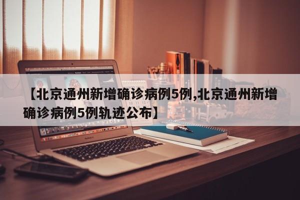 【北京通州新增确诊病例5例,北京通州新增确诊病例5例轨迹公布】