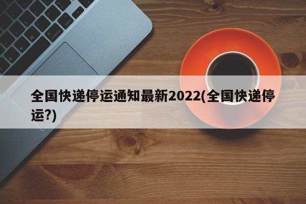 全国快递停运通知最新2022(全国快递停运?)