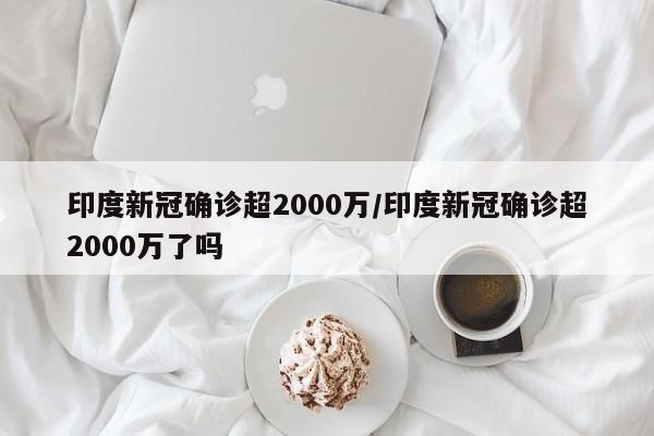 印度新冠确诊超2000万/印度新冠确诊超2000万了吗