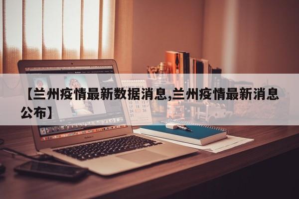【兰州疫情最新数据消息,兰州疫情最新消息公布】