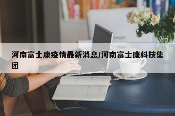 河南富士康疫情最新消息/河南富士康科技集团