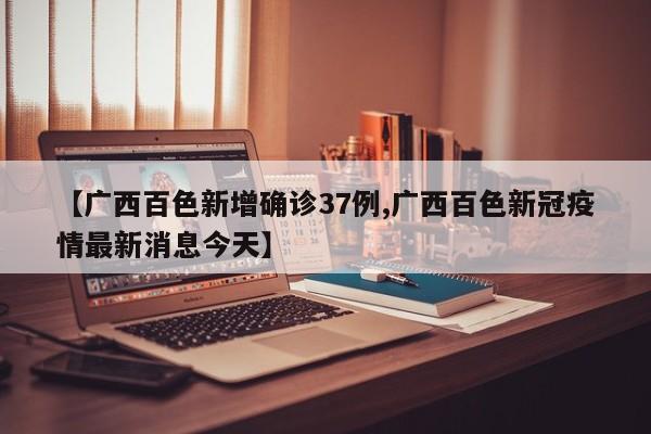 【广西百色新增确诊37例,广西百色新冠疫情最新消息今天】
