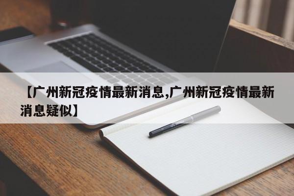 【广州新冠疫情最新消息,广州新冠疫情最新消息疑似】