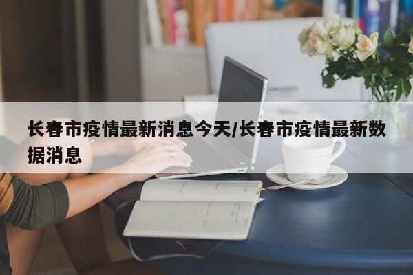 长春市疫情最新消息今天/长春市疫情最新数据消息