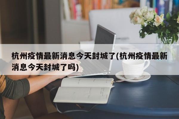 杭州疫情最新消息今天封城了(杭州疫情最新消息今天封城了吗)