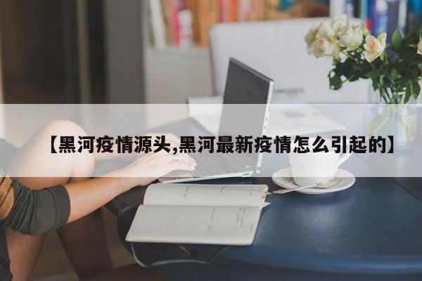 【黑河疫情源头,黑河最新疫情怎么引起的】