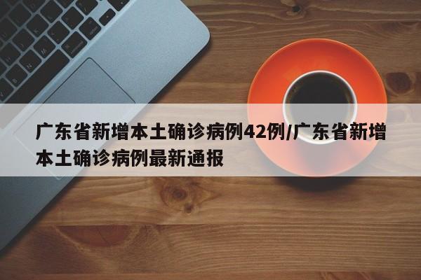 广东省新增本土确诊病例42例/广东省新增本土确诊病例最新通报