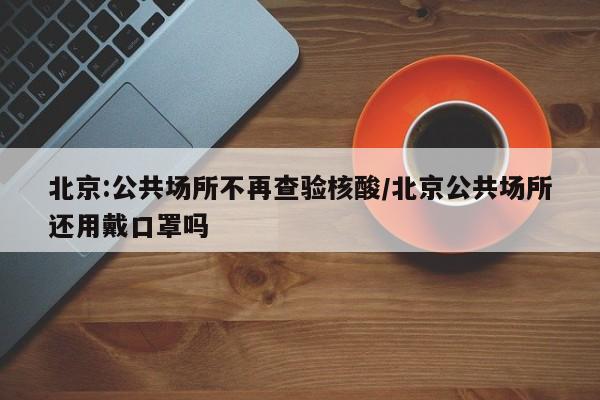 北京:公共场所不再查验核酸/北京公共场所还用戴口罩吗