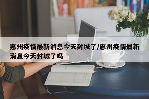惠州疫情最新消息今天封城了/惠州疫情最新消息今天封城了吗
