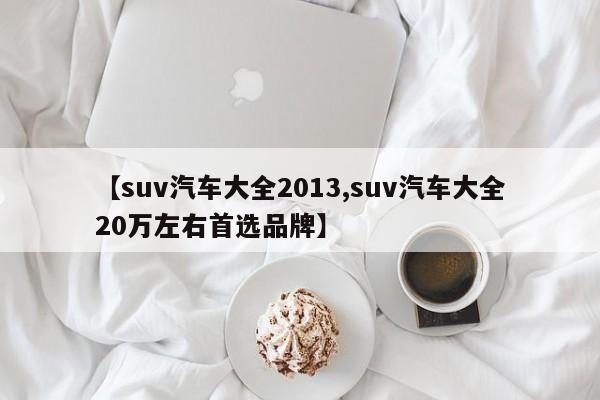 【suv汽车大全2013,suv汽车大全20万左右首选品牌】