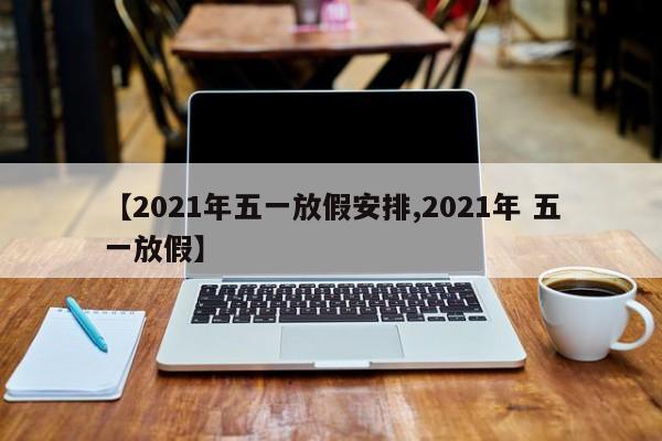 【2021年五一放假安排,2021年 五一放假】