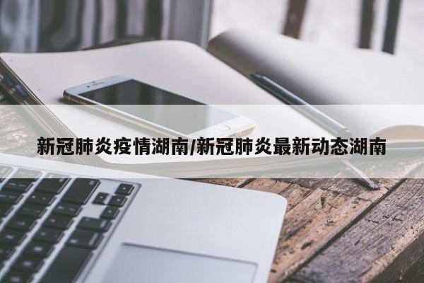 新冠肺炎疫情湖南/新冠肺炎最新动态湖南