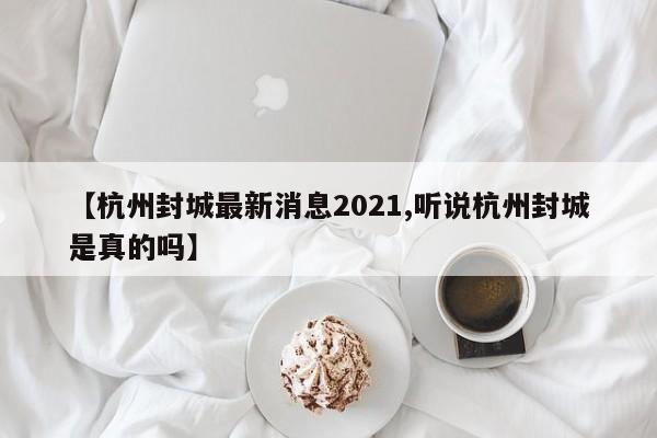【杭州封城最新消息2021,听说杭州封城是真的吗】