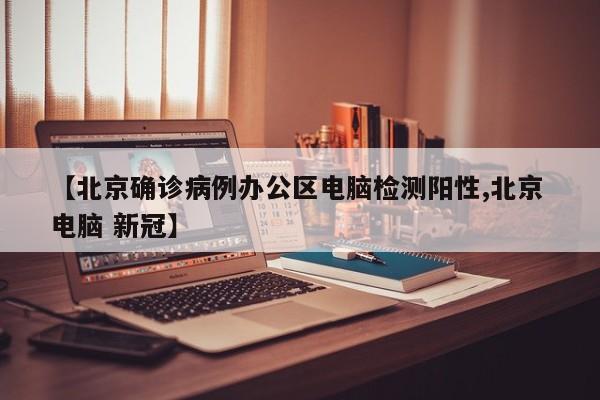 【北京确诊病例办公区电脑检测阳性,北京 电脑 新冠】