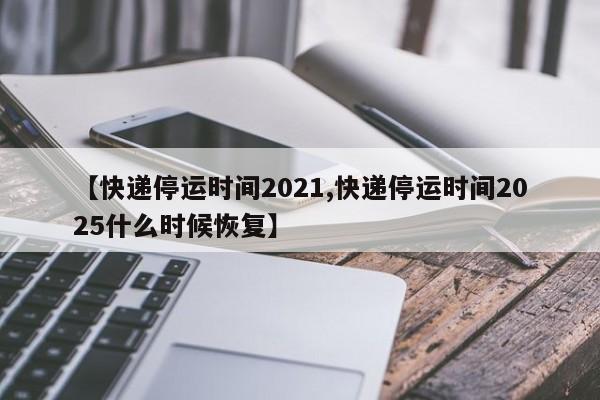 【快递停运时间2021,快递停运时间2025什么时候恢复】