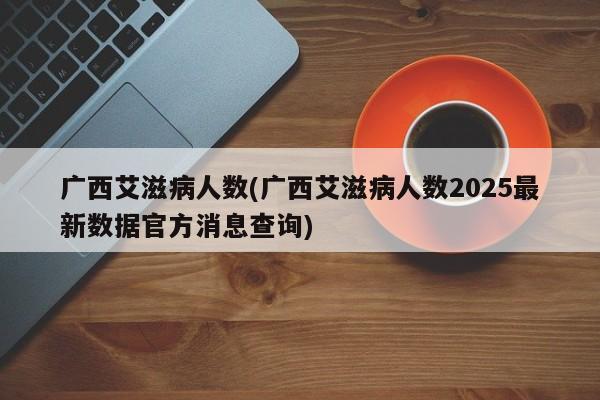 广西艾滋病人数(广西艾滋病人数2025最新数据官方消息查询)