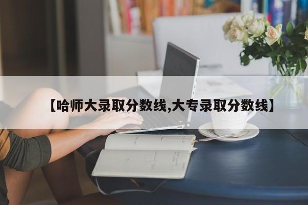 【哈师大录取分数线,大专录取分数线】