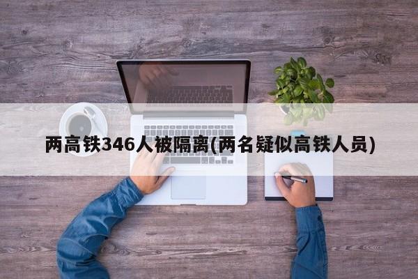 两高铁346人被隔离(两名疑似高铁人员)