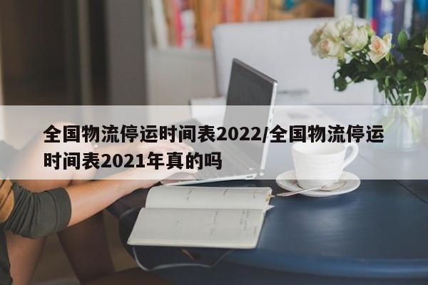 全国物流停运时间表2022/全国物流停运时间表2021年真的吗