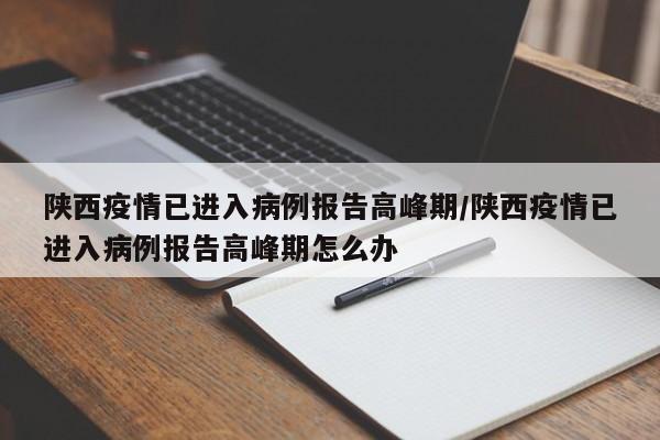 陕西疫情已进入病例报告高峰期/陕西疫情已进入病例报告高峰期怎么办